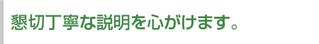 懇切丁寧な説明を心がけます。