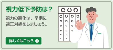視力低下予防は? 視力の悪化は、早期に適正対処をしましょう。 詳しくはこちら